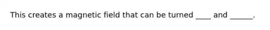 This creates a magnetic field that can be turned ____ and ______.