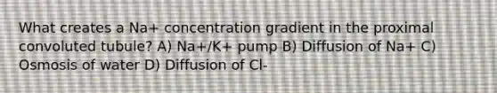 What creates a Na+ concentration gradient in the proximal convoluted tubule? A) Na+/K+ pump B) Diffusion of Na+ C) Osmosis of water D) Diffusion of Cl-