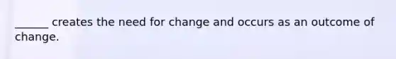 ______ creates the need for change and occurs as an outcome of change.