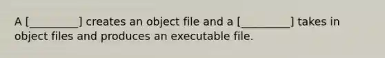 A [_________] creates an object file and a [_________] takes in object files and produces an executable file.