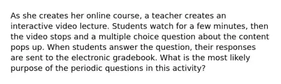 As she creates her online course, a teacher creates an interactive video lecture. Students watch for a few minutes, then the video stops and a multiple choice question about the content pops up. When students answer the question, their responses are sent to the electronic gradebook. What is the most likely purpose of the periodic questions in this activity?