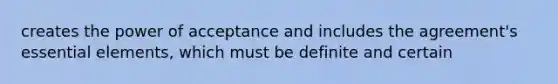 creates the power of acceptance and includes the agreement's essential elements, which must be definite and certain