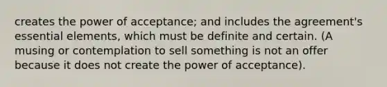 creates the power of acceptance; and includes the agreement's essential elements, which must be definite and certain. (A musing or contemplation to sell something is not an offer because it does not create the power of acceptance).