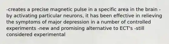 -creates a precise magnetic pulse in a specific area in the brain -by activating particular neurons, it has been effective in relieving the symptoms of major depression in a number of controlled experiments -new and promising alternative to ECT's -still considered experimental