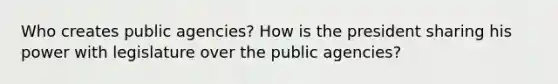 Who creates public agencies? How is the president sharing his power with legislature over the public agencies?