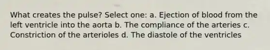 What creates the pulse? Select one: a. Ejection of blood from the left ventricle into the aorta b. The compliance of the arteries c. Constriction of the arterioles d. The diastole of the ventricles