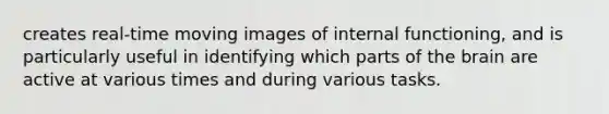 creates real-time moving images of internal functioning, and is particularly useful in identifying which parts of the brain are active at various times and during various tasks.