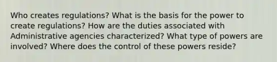 Who creates regulations? What is the basis for the power to create regulations? How are the duties associated with Administrative agencies characterized? What type of powers are involved? Where does the control of these powers reside?