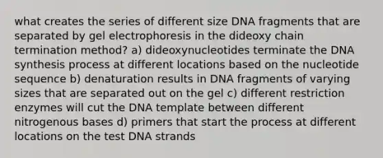 what creates the series of different size DNA fragments that are separated by gel electrophoresis in the dideoxy chain termination method? a) dideoxynucleotides terminate the DNA synthesis process at different locations based on the nucleotide sequence b) denaturation results in DNA fragments of varying sizes that are separated out on the gel c) different restriction enzymes will cut the DNA template between different nitrogenous bases d) primers that start the process at different locations on the test DNA strands