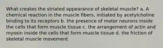 What creates the striated appearance of skeletal muscle? a. A chemical reaction in the muscle fibers, initiated by acetylcholine binding to its receptors b. the presence of motor neurons inside the cells that form muscle tissue c. the arrangement of actin and myosin inside the cells that form muscle tissue d. the friction of skeletal muscle movement