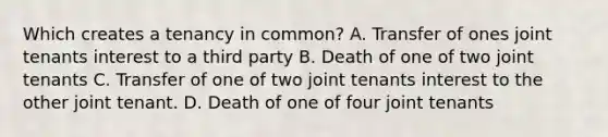 Which creates a tenancy in common? A. Transfer of ones joint tenants interest to a third party B. Death of one of two joint tenants C. Transfer of one of two joint tenants interest to the other joint tenant. D. Death of one of four joint tenants