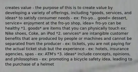 creates value - the purpose of this is to create value by developing a variety of offerings, including *goods, services, and ideas* to satisfy consumer needs - ex: Fro-yo... good= dessert, service= enjoyment at the fro-yo shop, idea= fro-yo can be healthy *1. goods* are items that you can physically touch ex: Nike shoes, Coke, an iPod *2. services* are intangible customer benefits that are produced by people or machines and cannot be separated from the producer - ex: tickets, you are not paying for the actual ticket stub but the experience - ex: hotels, insurance agencies, spas - ex: ATM's *3. ideas* include concepts, opinions, and philosophies - ex: promoting a bicycle safety idea, leading to the purchase of a helmet