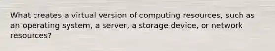 What creates a virtual version of computing resources, such as an operating system, a server, a storage device, or network resources?