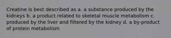 Creatine is best described as a. a substance produced by the kidneys b. a product related to skeletal muscle metabolism c. produced by the liver and filtered by the kidney d. a by-product of protein metabolism