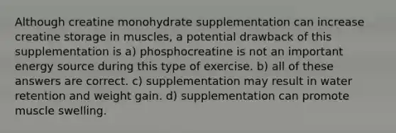 Although creatine monohydrate supplementation can increase creatine storage in muscles, a potential drawback of this supplementation is a) phosphocreatine is not an important energy source during this type of exercise. b) all of these answers are correct. c) supplementation may result in water retention and weight gain. d) supplementation can promote muscle swelling.