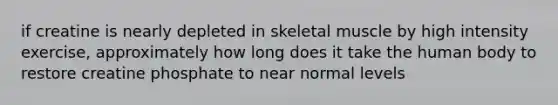 if creatine is nearly depleted in skeletal muscle by high intensity exercise, approximately how long does it take the human body to restore creatine phosphate to near normal levels