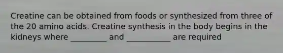 Creatine can be obtained from foods or synthesized from three of the 20 amino acids. Creatine synthesis in the body begins in the kidneys where _________ and ___________ are required