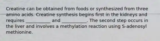 Creatine can be obtained from foods or synthesized from three amino acids. Creatine synthesis begins first in the kidneys and requires ___________ and ___________. The second step occurs in the liver and involves a methylation reaction using S-adenosyl methionine.