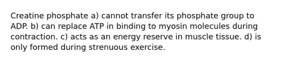 Creatine phosphate a) cannot transfer its phosphate group to ADP. b) can replace ATP in binding to myosin molecules during contraction. c) acts as an energy reserve in <a href='https://www.questionai.com/knowledge/kMDq0yZc0j-muscle-tissue' class='anchor-knowledge'>muscle tissue</a>. d) is only formed during strenuous exercise.