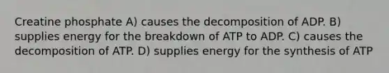 Creatine phosphate A) causes the decomposition of ADP. B) supplies energy for the breakdown of ATP to ADP. C) causes the decomposition of ATP. D) supplies energy for the synthesis of ATP