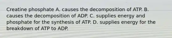 Creatine phosphate A. causes the decomposition of ATP. B. causes the decomposition of ADP. C. supplies energy and phosphate for the synthesis of ATP. D. supplies energy for the breakdown of ATP to ADP.