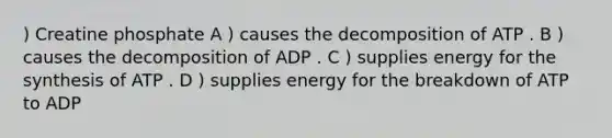 ) Creatine phosphate A ) causes the decomposition of ATP . B ) causes the decomposition of ADP . C ) supplies energy for the synthesis of ATP . D ) supplies energy for the breakdown of ATP to ADP