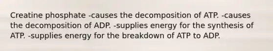 Creatine phosphate -causes the decomposition of ATP. -causes the decomposition of ADP. -supplies energy for the synthesis of ATP. -supplies energy for the breakdown of ATP to ADP.