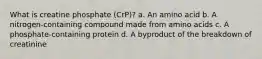 What is creatine phosphate (CrP)? a. An amino acid b. A nitrogen-containing compound made from amino acids c. A phosphate-containing protein d. A byproduct of the breakdown of creatinine