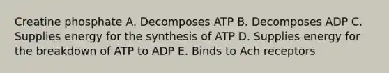 Creatine phosphate A. Decomposes ATP B. Decomposes ADP C. Supplies energy for the synthesis of ATP D. Supplies energy for the breakdown of ATP to ADP E. Binds to Ach receptors