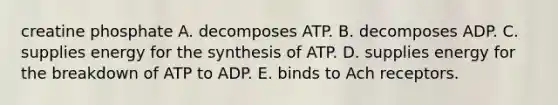 creatine phosphate A. decomposes ATP. B. decomposes ADP. C. supplies energy for the synthesis of ATP. D. supplies energy for the breakdown of ATP to ADP. E. binds to Ach receptors.