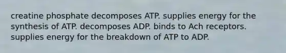 creatine phosphate decomposes ATP. supplies energy for the synthesis of ATP. decomposes ADP. binds to Ach receptors. supplies energy for the breakdown of ATP to ADP.