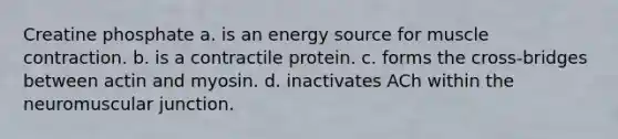 Creatine phosphate a. is an energy source for <a href='https://www.questionai.com/knowledge/k0LBwLeEer-muscle-contraction' class='anchor-knowledge'>muscle contraction</a>. b. is a contractile protein. c. forms the cross-bridges between actin and myosin. d. inactivates ACh within the neuromuscular junction.