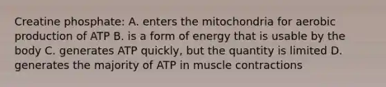 Creatine phosphate: A. enters the mitochondria for aerobic production of ATP B. is a form of energy that is usable by the body C. generates ATP quickly, but the quantity is limited D. generates the majority of ATP in muscle contractions