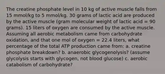 The creatine phosphate level in 10 kg of active muscle falls from 15 mmol/kg to 5 mmol/kg. 30 grams of lactic acid are produced by the active muscle (gram molecular weight of lactic acid = 90 grams). 15 liters of oxygen are consumed by the active muscle. Assuming all aerobic metabolism came from carbohydrate oxidation, and that one mol of oxygen = 22.4 liters, what percentage of the total ATP production came from: a. creatine phosphate breakdown? b. anaerobic glycogenolysis? (assume glycolysis starts with glycogen, not blood glucose) c. aerobic catabolism of carbohydrate?