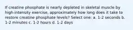 If creatine phosphate is nearly depleted in skeletal muscle by high-intensity exercise, approximately how long does it take to restore creatine phosphate levels? Select one: a. 1-2 seconds b. 1-2 minutes c. 1-2 hours d. 1-2 days