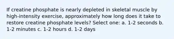 If creatine phosphate is nearly depleted in skeletal muscle by high-intensity exercise, approximately how long does it take to restore creatine phosphate levels? Select one: a. 1-2 seconds b. 1-2 minutes c. 1-2 hours d. 1-2 days