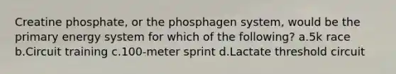 Creatine phosphate, or the phosphagen system, would be the primary energy system for which of the following? a.5k race b.Circuit training c.100-meter sprint d.Lactate threshold circuit