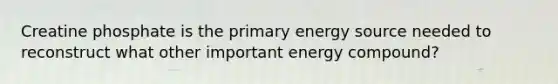 Creatine phosphate is the primary energy source needed to reconstruct what other important energy compound?