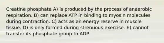 Creatine phosphate A) is produced by the process of anaerobic respiration. B) can replace ATP in binding to myosin molecules during contraction. C) acts as an energy reserve in muscle tissue. D) is only formed during strenuous exercise. E) cannot transfer its phosphate group to ADP.