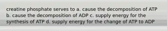 creatine phosphate serves to a. cause the decomposition of ATP b. cause the decomposition of ADP c. supply energy for the synthesis of ATP d. supply energy for the change of ATP to ADP