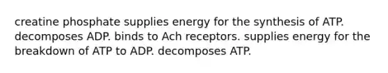 creatine phosphate supplies energy for the synthesis of ATP. decomposes ADP. binds to Ach receptors. supplies energy for the breakdown of ATP to ADP. decomposes ATP.