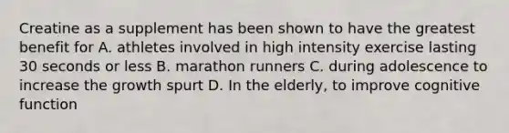 Creatine as a supplement has been shown to have the greatest benefit for A. athletes involved in high intensity exercise lasting 30 seconds or less B. marathon runners C. during adolescence to increase the growth spurt D. In the elderly, to improve cognitive function