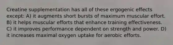 Creatine supplementation has all of these ergogenic effects except: A) it augments short bursts of maximum muscular effort. B) it helps muscular efforts that enhance training effectiveness. C) it improves performance dependent on strength and power. D) it increases maximal oxygen uptake for aerobic efforts.