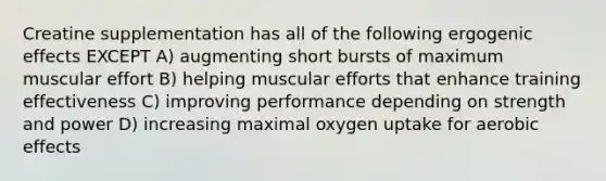 Creatine supplementation has all of the following ergogenic effects EXCEPT A) augmenting short bursts of maximum muscular effort B) helping muscular efforts that enhance training effectiveness C) improving performance depending on strength and power D) increasing maximal oxygen uptake for aerobic effects