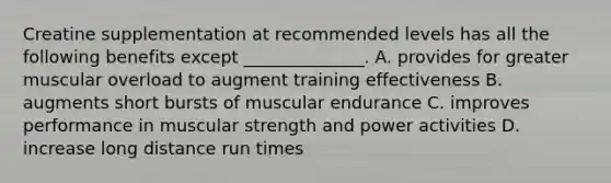 Creatine supplementation at recommended levels has all the following benefits except ______________. A. provides for greater muscular overload to augment training effectiveness B. augments short bursts of muscular endurance C. improves performance in muscular strength and power activities D. increase long distance run times