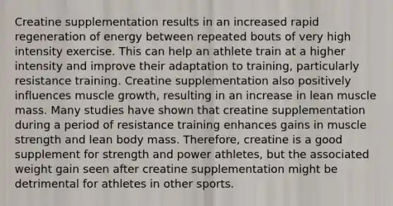 Creatine supplementation results in an increased rapid regeneration of energy between repeated bouts of very high intensity exercise. This can help an athlete train at a higher intensity and improve their adaptation to training, particularly resistance training. Creatine supplementation also positively influences muscle growth, resulting in an increase in lean muscle mass. Many studies have shown that creatine supplementation during a period of resistance training enhances gains in muscle strength and lean body mass. Therefore, creatine is a good supplement for strength and power athletes, but the associated weight gain seen after creatine supplementation might be detrimental for athletes in other sports.