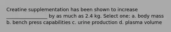 Creatine supplementation has been shown to increase _________________ by as much as 2.4 kg. Select one: a. body mass b. bench press capabilities c. urine production d. plasma volume