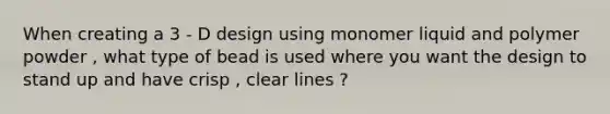 When creating a 3 - D design using monomer liquid and polymer powder , what type of bead is used where you want the design to stand up and have crisp , clear lines ?