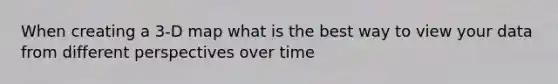 When creating a 3-D map what is the best way to view your data from different perspectives over time