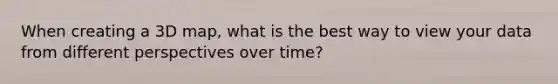 When creating a 3D map, what is the best way to view your data from different perspectives over time?